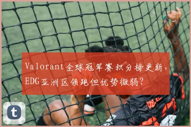Valorant全球冠军赛积分榜更新，EDG亚洲区领跑但优势微弱？