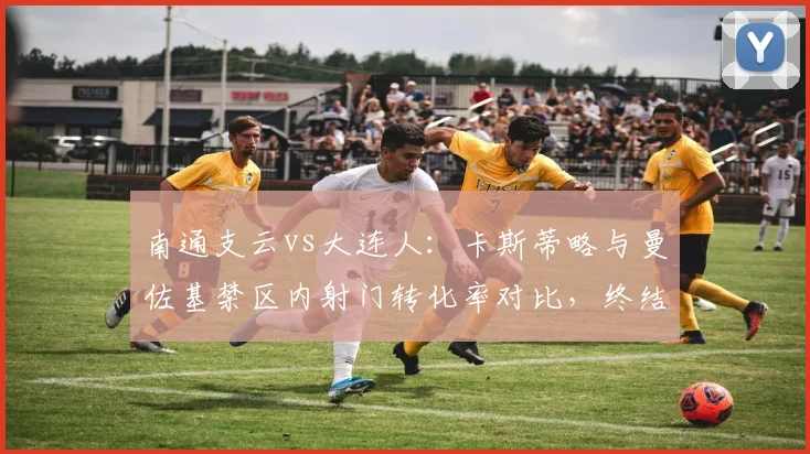 南通支云vs大连人：卡斯蒂略与曼佐基禁区内射门转化率对比，终结能力天壤之别。