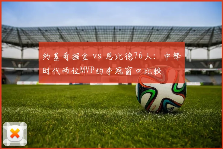 约基奇掘金 vs 恩比德76人：中锋时代两位MVP的夺冠窗口比较