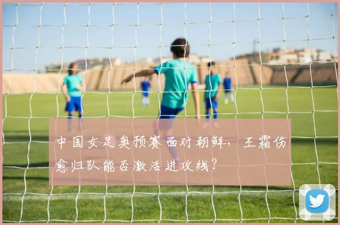 中国女足奥预赛面对朝鲜，王霜伤愈归队能否激活进攻线？
