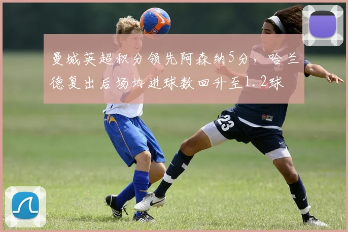 曼城英超积分领先阿森纳5分,哈兰德复出后场均进球数回升至1.2球
